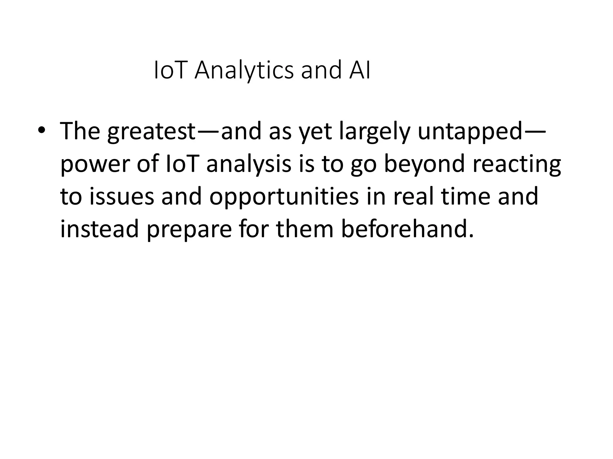 IoT Analytics and AI
• The greatest—and as yet largely untapped—
power of IoT analysis is to go beyond reacting
to issues and opportunities in real time and
instead prepare for them beforehand.
 