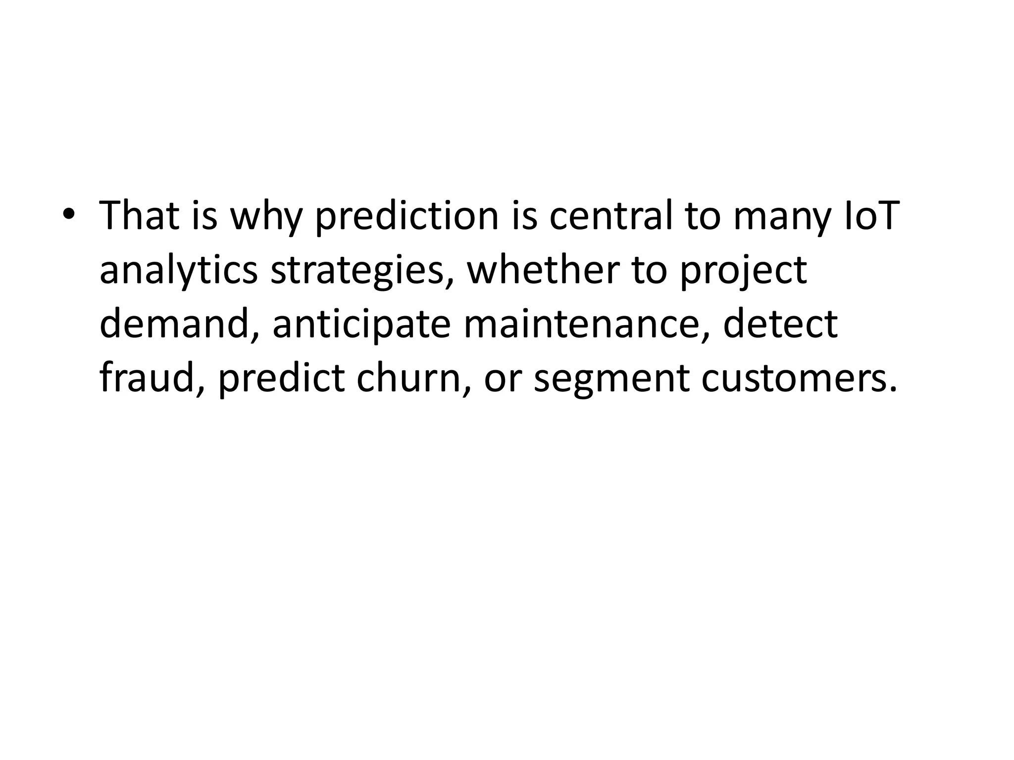 • That is why prediction is central to many IoT
analytics strategies, whether to project
demand, anticipate maintenance, detect
fraud, predict churn, or segment customers.
 