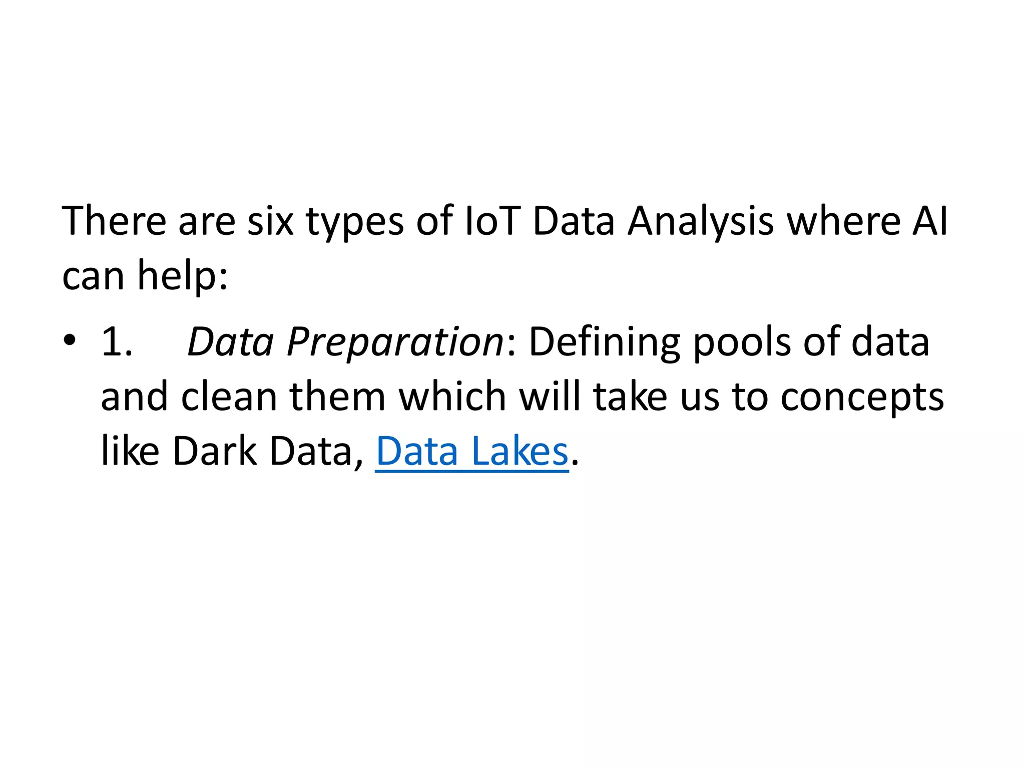There are six types of IoT Data Analysis where AI
can help:
• 1. Data Preparation: Defining pools of data
and clean them which will take us to concepts
like Dark Data, Data Lakes.
 