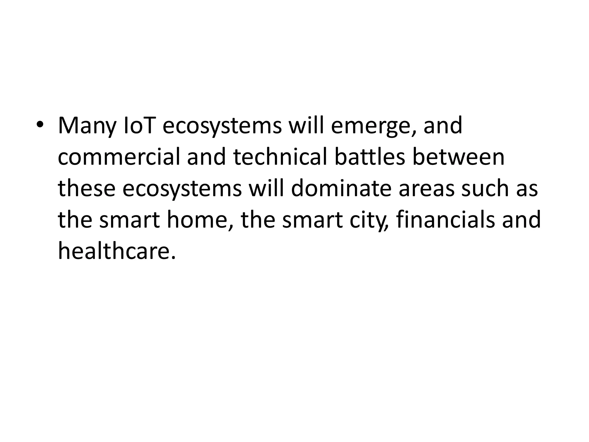 • Many IoT ecosystems will emerge, and
commercial and technical battles between
these ecosystems will dominate areas such as
the smart home, the smart city, financials and
healthcare.
 