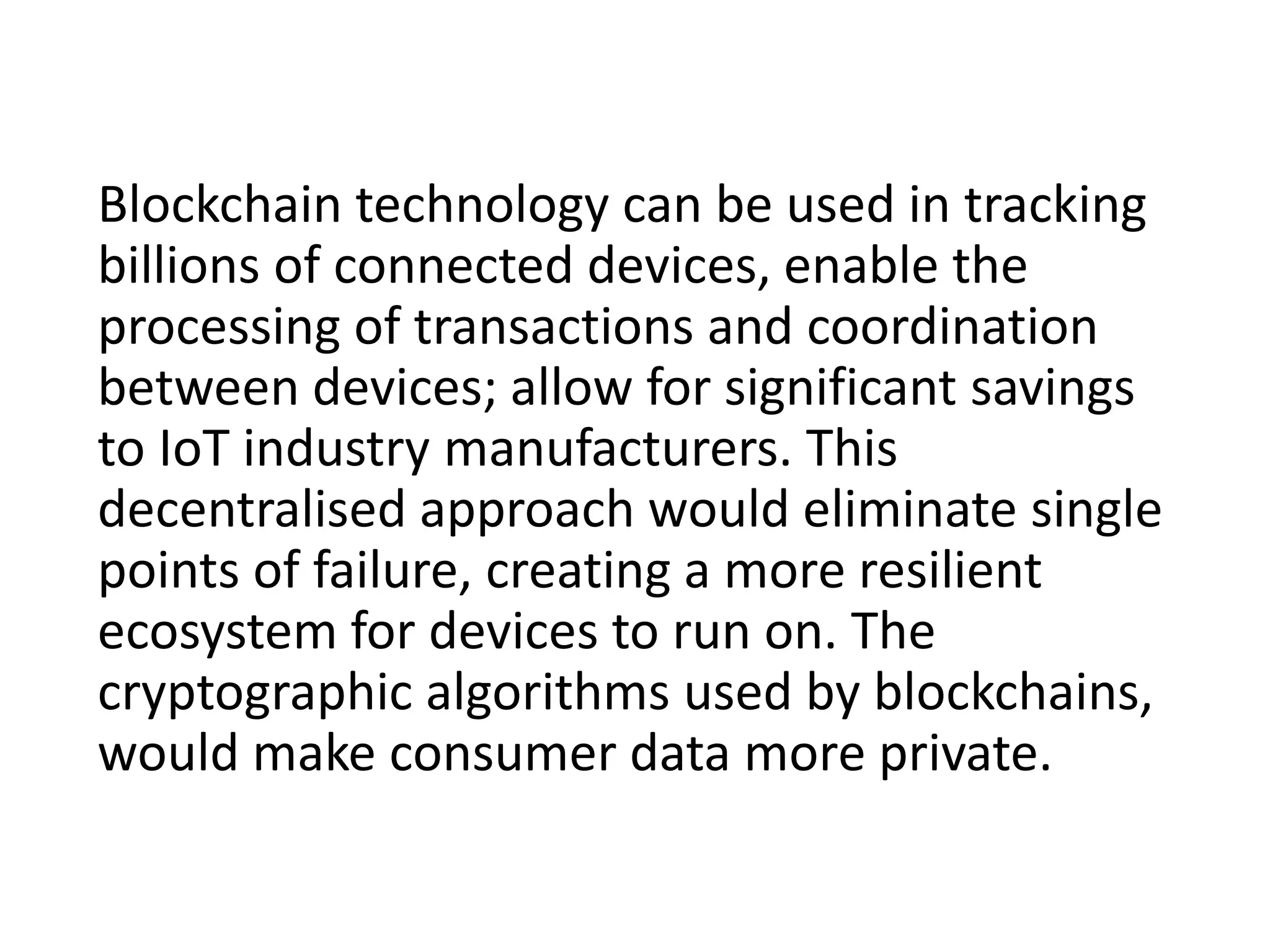 Blockchain technology can be used in tracking
billions of connected devices, enable the
processing of transactions and coordination
between devices; allow for significant savings
to IoT industry manufacturers. This
decentralised approach would eliminate single
points of failure, creating a more resilient
ecosystem for devices to run on. The
cryptographic algorithms used by blockchains,
would make consumer data more private.
 