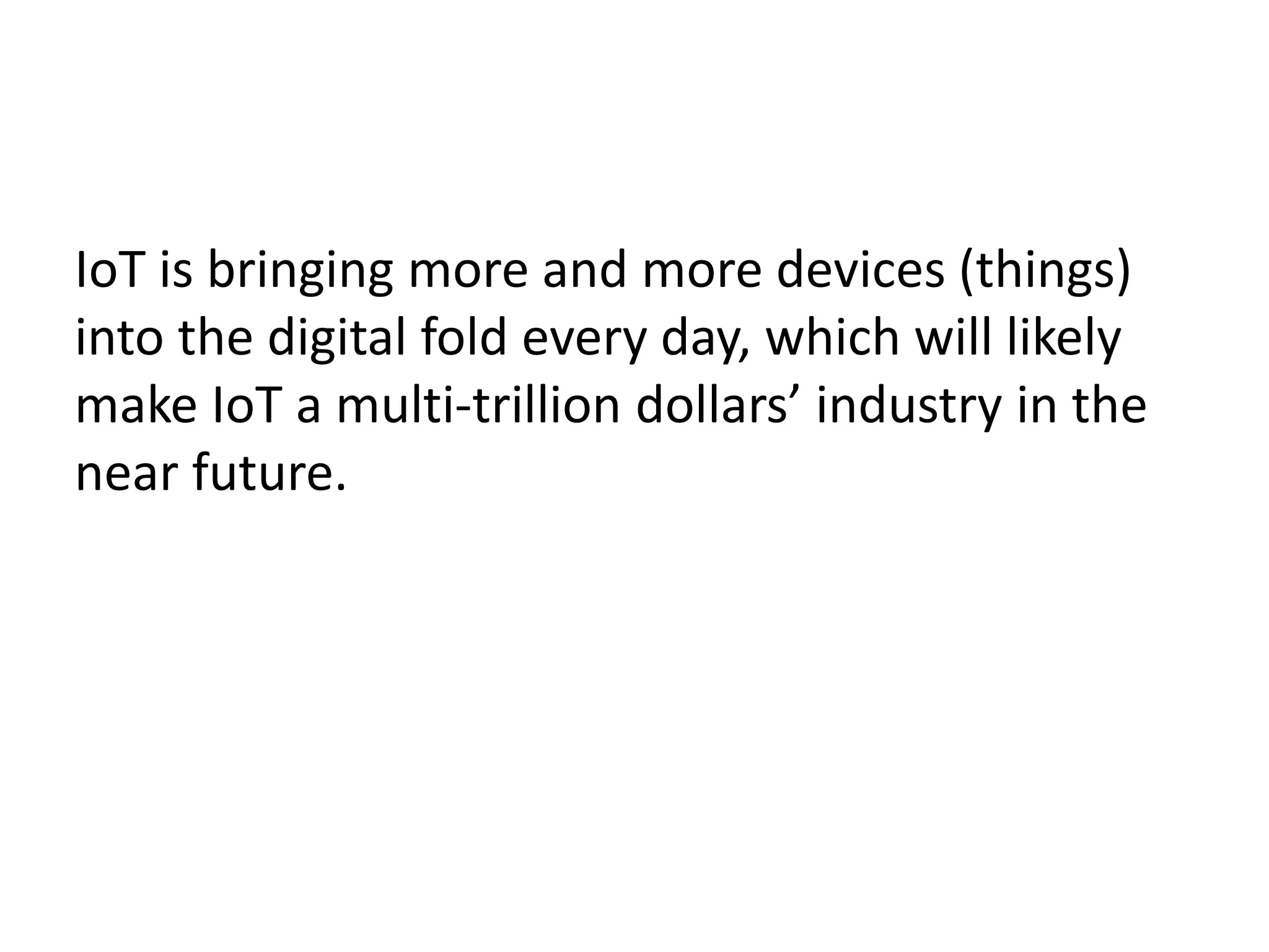IoT is bringing more and more devices (things)
into the digital fold every day, which will likely
make IoT a multi-trillion dollars’ industry in the
near future.
 