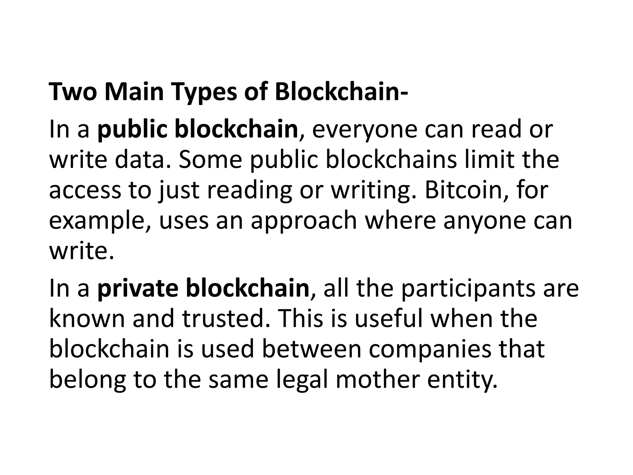 Two Main Types of Blockchain-
In a public blockchain, everyone can read or
write data. Some public blockchains limit the
access to just reading or writing. Bitcoin, for
example, uses an approach where anyone can
write.
In a private blockchain, all the participants are
known and trusted. This is useful when the
blockchain is used between companies that
belong to the same legal mother entity.
 