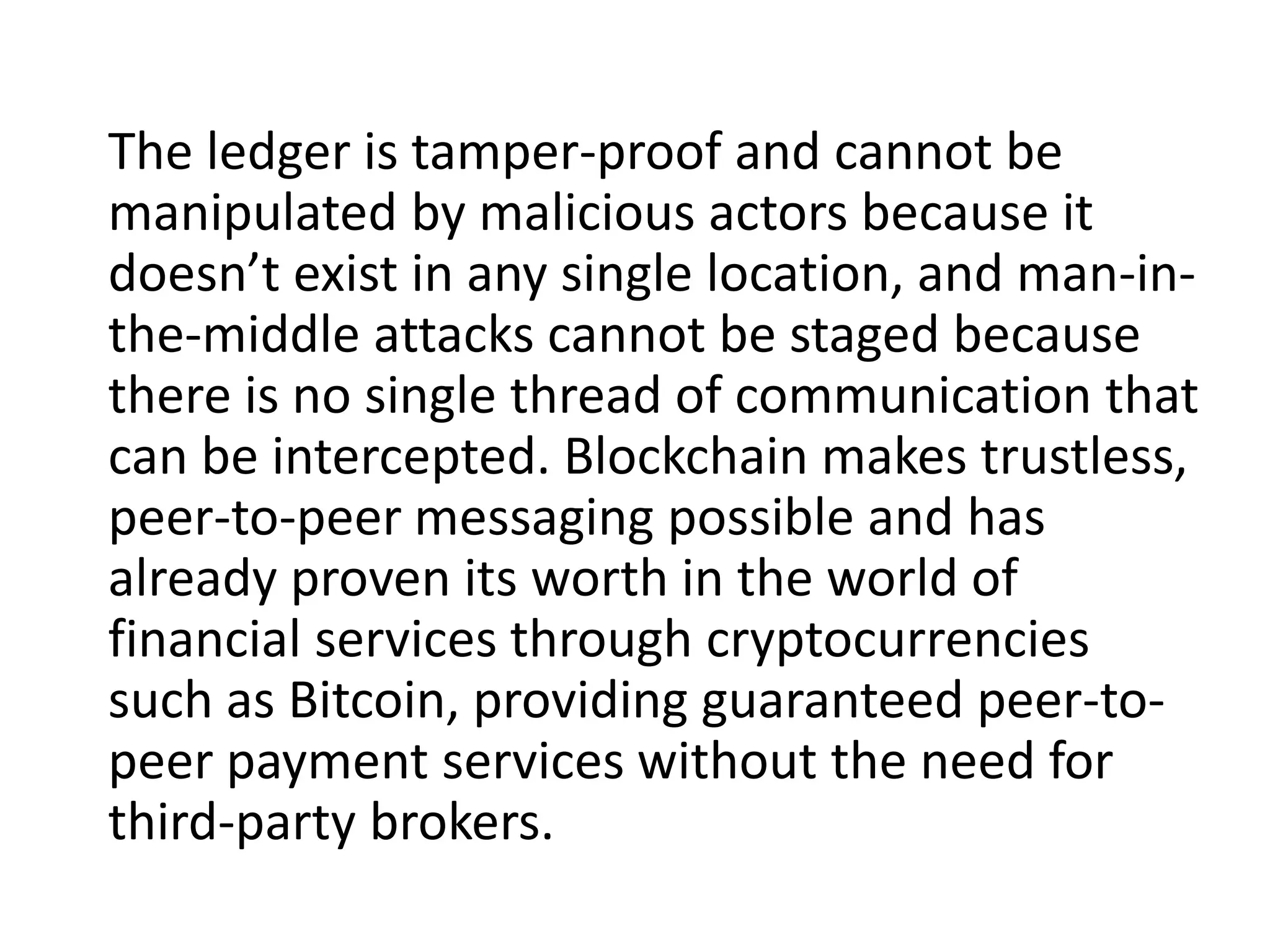 The ledger is tamper-proof and cannot be
manipulated by malicious actors because it
doesn’t exist in any single location, and man-in-
the-middle attacks cannot be staged because
there is no single thread of communication that
can be intercepted. Blockchain makes trustless,
peer-to-peer messaging possible and has
already proven its worth in the world of
financial services through cryptocurrencies
such as Bitcoin, providing guaranteed peer-to-
peer payment services without the need for
third-party brokers.
 