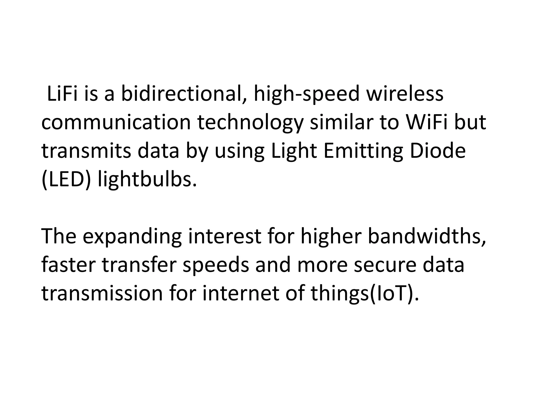 LiFi is a bidirectional, high-speed wireless
communication technology similar to WiFi but
transmits data by using Light Emitting Diode
(LED) lightbulbs.
The expanding interest for higher bandwidths,
faster transfer speeds and more secure data
transmission for internet of things(IoT).
 