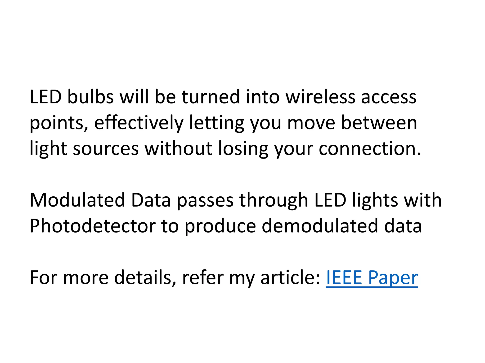 LED bulbs will be turned into wireless access
points, effectively letting you move between
light sources without losing your connection.
Modulated Data passes through LED lights with
Photodetector to produce demodulated data
For more details, refer my article: IEEE Paper
 