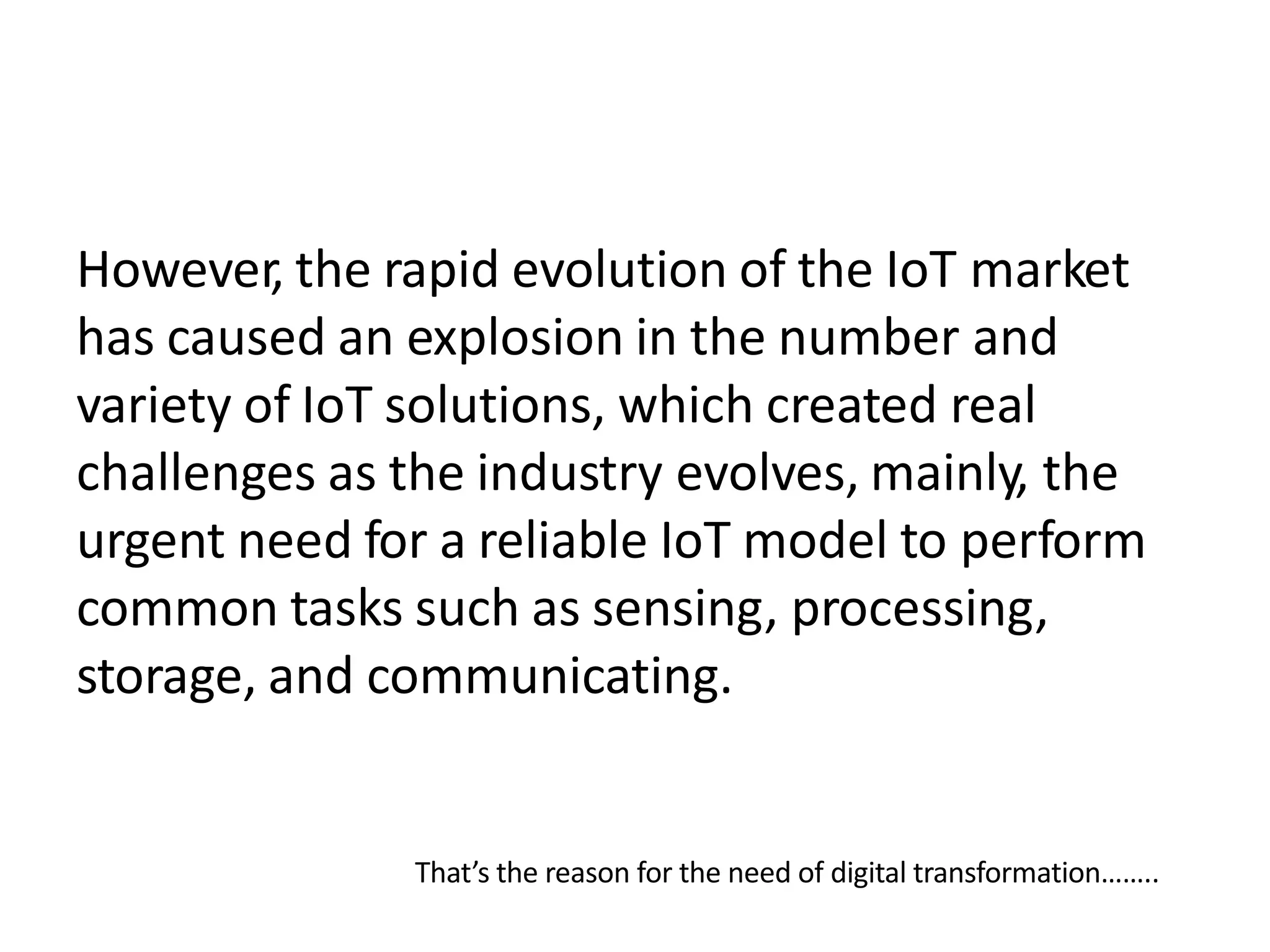 However, the rapid evolution of the IoT market
has caused an explosion in the number and
variety of IoT solutions, which created real
challenges as the industry evolves, mainly, the
urgent need for a reliable IoT model to perform
common tasks such as sensing, processing,
storage, and communicating.
That’s the reason for the need of digital transformation……..
 