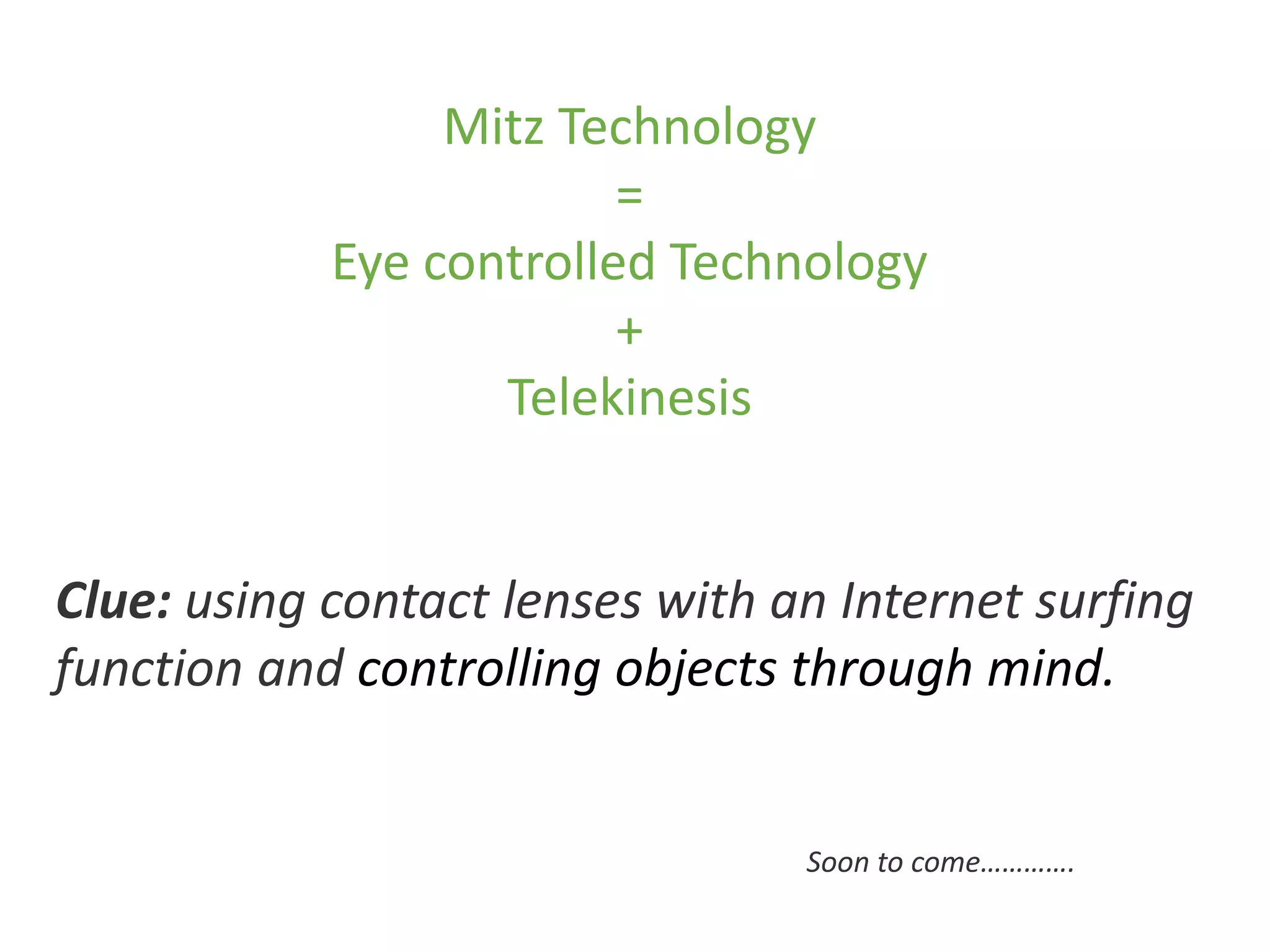 Mitz Technology
=
Eye controlled Technology
+
Telekinesis
Clue: using contact lenses with an Internet surfing
function and controlling objects through mind.
Soon to come………….
 
