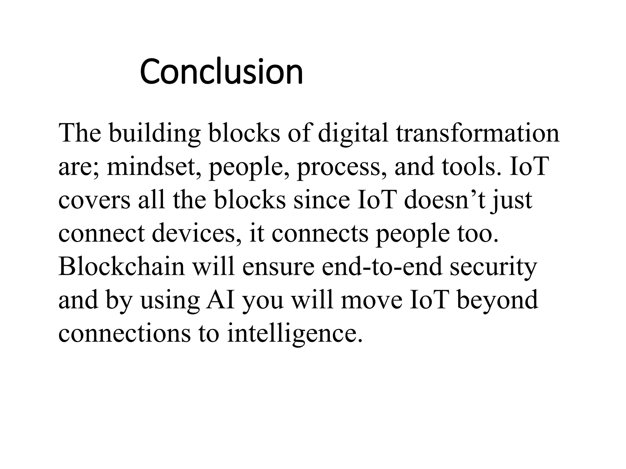 Conclusion
The building blocks of digital transformation
are; mindset, people, process, and tools. IoT
covers all the blocks since IoT doesn’t just
connect devices, it connects people too.
Blockchain will ensure end-to-end security
and by using AI you will move IoT beyond
connections to intelligence.
 