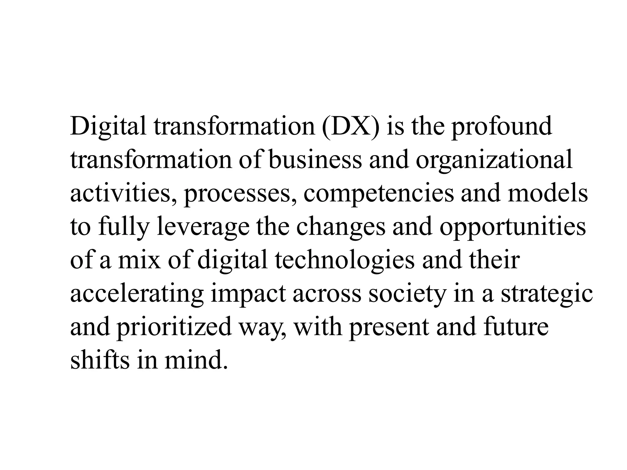 Digital transformation (DX) is the profound
transformation of business and organizational
activities, processes, competencies and models
to fully leverage the changes and opportunities
of a mix of digital technologies and their
accelerating impact across society in a strategic
and prioritized way, with present and future
shifts in mind.
 