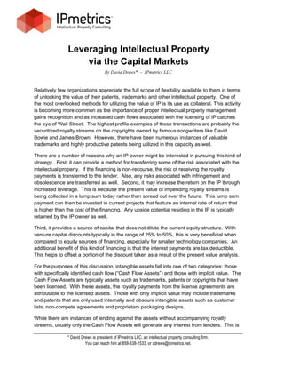 Leveraging Intellectual Property
                   via the Capital Markets
                                     By David Drews* – IPmetrics LLC


Relatively few organizations appreciate the full scope of flexibility available to them in terms
of unlocking the value of their patents, trademarks and other intellectual property. One of
the most overlooked methods for utilizing the value of IP is its use as collateral. This activity
is becoming more common as the importance of proper intellectual property management
gains recognition and as increased cash flows associated with the licensing of IP catches
the eye of Wall Street. The highest profile examples of these transactions are probably the
securitized royalty streams on the copyrights owned by famous songwriters like David
Bowie and James Brown. However, there have been numerous instances of valuable
trademarks and highly productive patents being utilized in this capacity as well.

There are a number of reasons why an IP owner might be interested in pursuing this kind of
strategy. First, it can provide a method for transferring some of the risk associated with the
intellectual property. If the financing is non-recourse, the risk of receiving the royalty
payments is transferred to the lender. Also, any risks associated with infringement and
obsolescence are transferred as well. Second, it may increase the return on the IP through
increased leverage. This is because the present value of impending royalty streams is
being collected in a lump sum today rather than spread out over the future. This lump sum
payment can then be invested in current projects that feature an internal rate of return that
is higher than the cost of the financing. Any upside potential residing in the IP is typically
retained by the IP owner as well.

Third, it provides a source of capital that does not dilute the current equity structure. With
venture capital discounts typically in the range of 25% to 50%, this is very beneficial when
compared to equity sources of financing, especially for smaller technology companies. An
additional benefit of this kind of financing is that the interest payments are tax deductible.
This helps to offset a portion of the discount taken as a result of the present value analysis.

For the purposes of this discussion, intangible assets fall into one of two categories: those
with specifically identified cash flow (“Cash Flow Assets”) and those with implicit value. The
Cash Flow Assets are typically assets such as trademarks, patents or copyrights that have
been licensed. With these assets, the royalty payments from the license agreements are
attributable to the licensed assets. Those with only implicit value may include trademarks
and patents that are only used internally and obscure intangible assets such as customer
lists, non-compete agreements and proprietary packaging designs.

While there are instances of lending against the assets without accompanying royalty
streams, usually only the Cash Flow Assets will generate any interest from lenders. This is

               * David Drews is president of IPmetrics LLC, an intellectual property consulting firm.
                         You can reach him at 858-538-1533, or ddrews@ipmetrics.net.
 