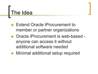 The Idea
 Extend Oracle iProcurement to
member or partner organizations
 Oracle iProcurement is web-based -
anyone can access it without
additional software needed
 Minimal additional setup required
 