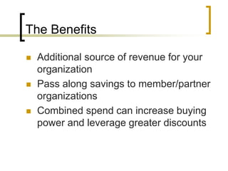 The Benefits
 Additional source of revenue for your
organization
 Pass along savings to member/partner
organizations
 Combined spend can increase buying
power and leverage greater discounts
 