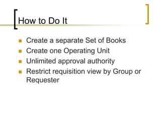 How to Do It
 Create a separate Set of Books
 Create one Operating Unit
 Unlimited approval authority
 Restrict requisition view by Group or
Requester
 