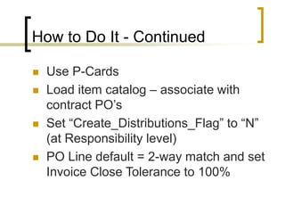 How to Do It - Continued
 Use P-Cards
 Load item catalog – associate with
contract PO’s
 Set “Create_Distributions_Flag” to “N”
(at Responsibility level)
 PO Line default = 2-way match and set
Invoice Close Tolerance to 100%
 