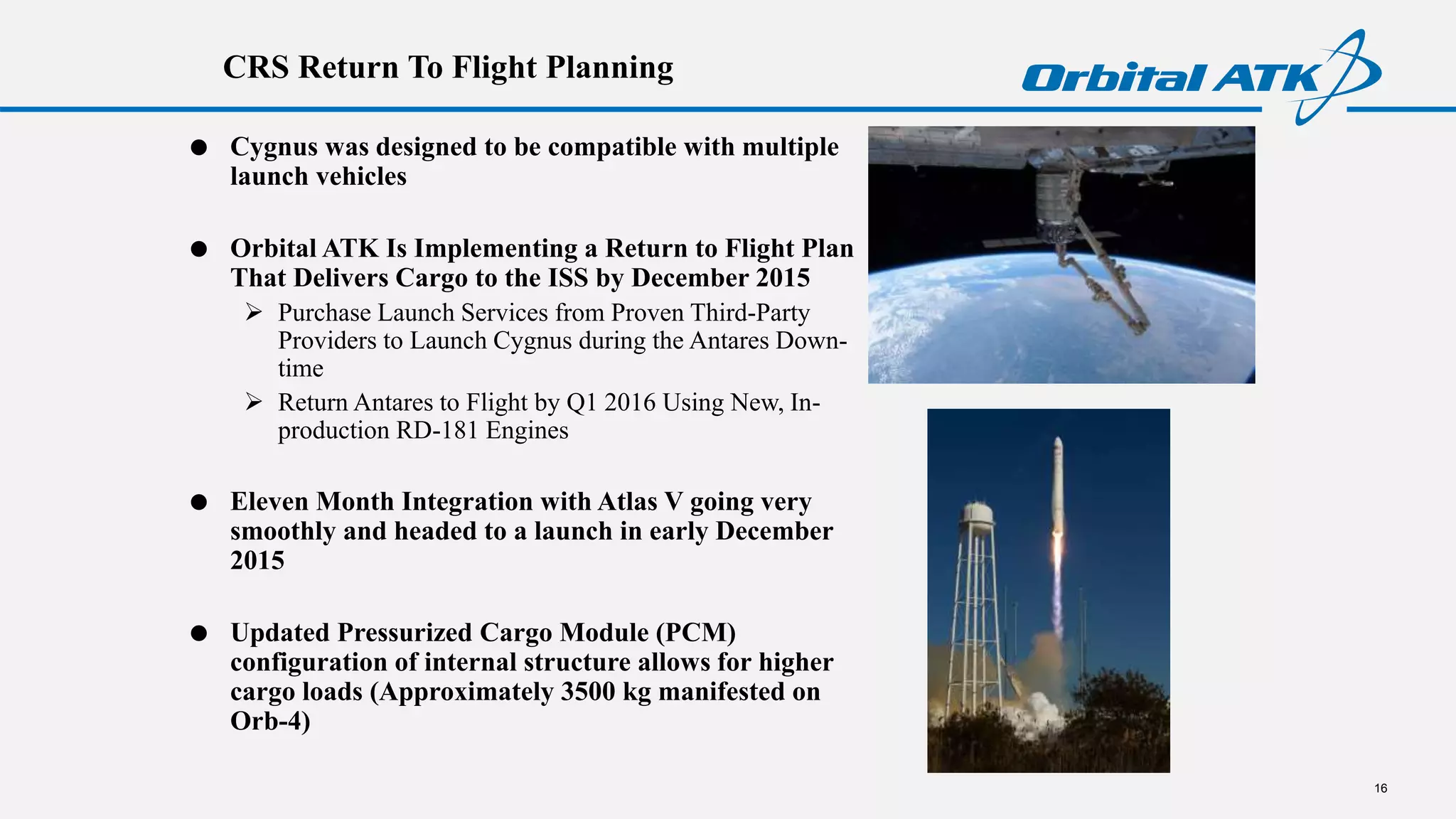 CRS Return To Flight Planning
16
 Cygnus was designed to be compatible with multiple
launch vehicles
 Orbital ATK Is Implementing a Return to Flight Plan
That Delivers Cargo to the ISS by December 2015
 Purchase Launch Services from Proven Third-Party
Providers to Launch Cygnus during the Antares Down-
time
 Return Antares to Flight by Q1 2016 Using New, In-
production RD-181 Engines
 Eleven Month Integration with Atlas V going very
smoothly and headed to a launch in early December
2015
 Updated Pressurized Cargo Module (PCM)
configuration of internal structure allows for higher
cargo loads (Approximately 3500 kg manifested on
Orb-4)
 