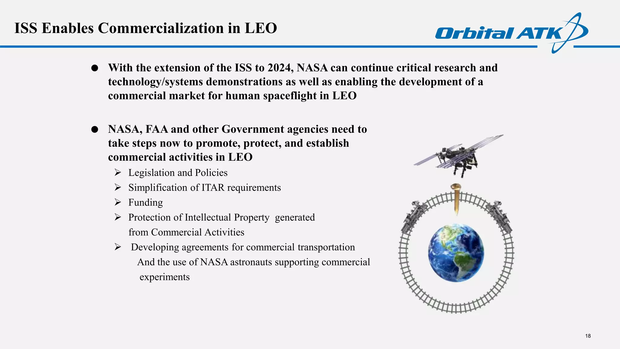 ISS Enables Commercialization in LEO
 With the extension of the ISS to 2024, NASA can continue critical research and
technology/systems demonstrations as well as enabling the development of a
commercial market for human spaceflight in LEO
 NASA, FAA and other Government agencies need to
take steps now to promote, protect, and establish
commercial activities in LEO
 Legislation and Policies
 Simplification of ITAR requirements
 Funding
 Protection of Intellectual Property generated
from Commercial Activities
 Developing agreements for commercial transportation
And the use of NASA astronauts supporting commercial
experiments
18
 