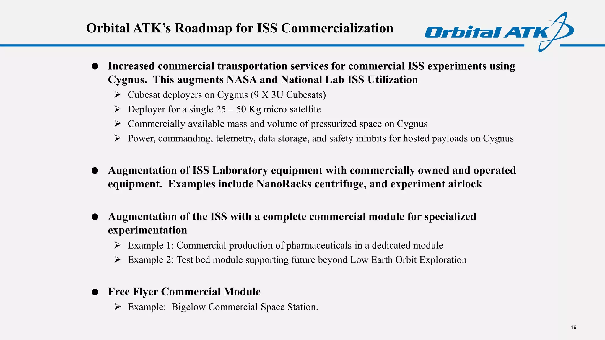 Orbital ATK’s Roadmap for ISS Commercialization
 Increased commercial transportation services for commercial ISS experiments using
Cygnus. This augments NASA and National Lab ISS Utilization
 Cubesat deployers on Cygnus (9 X 3U Cubesats)
 Deployer for a single 25 – 50 Kg micro satellite
 Commercially available mass and volume of pressurized space on Cygnus
 Power, commanding, telemetry, data storage, and safety inhibits for hosted payloads on Cygnus
 Augmentation of ISS Laboratory equipment with commercially owned and operated
equipment. Examples include NanoRacks centrifuge, and experiment airlock
 Augmentation of the ISS with a complete commercial module for specialized
experimentation
 Example 1: Commercial production of pharmaceuticals in a dedicated module
 Example 2: Test bed module supporting future beyond Low Earth Orbit Exploration
 Free Flyer Commercial Module
 Example: Bigelow Commercial Space Station.
19
 