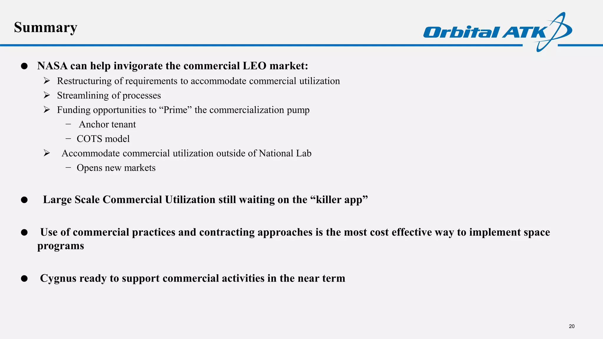 Summary
 NASA can help invigorate the commercial LEO market:
 Restructuring of requirements to accommodate commercial utilization
 Streamlining of processes
 Funding opportunities to “Prime” the commercialization pump
− Anchor tenant
− COTS model
 Accommodate commercial utilization outside of National Lab
− Opens new markets
 Large Scale Commercial Utilization still waiting on the “killer app”
 Use of commercial practices and contracting approaches is the most cost effective way to implement space
programs
 Cygnus ready to support commercial activities in the near term
20
 
