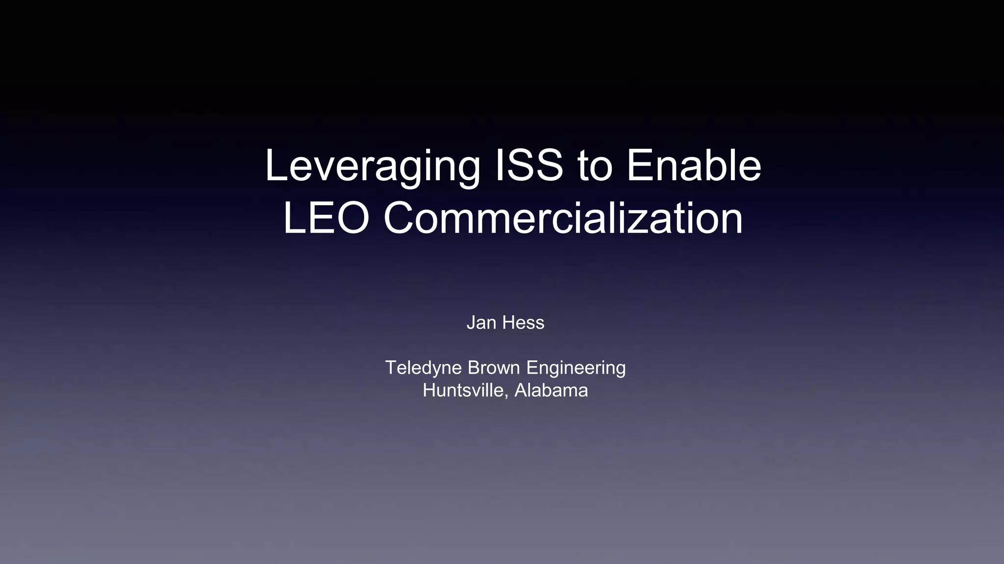 Leveraging ISS to Enable
LEO Commercialization
Jan Hess
Teledyne Brown Engineering
Huntsville, Alabama
 