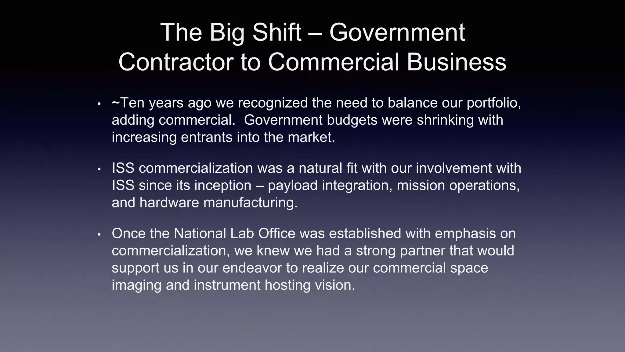 The Big Shift – Government
Contractor to Commercial Business
• ~Ten years ago we recognized the need to balance our portfolio,
adding commercial. Government budgets were shrinking with
increasing entrants into the market.
• ISS commercialization was a natural fit with our involvement with
ISS since its inception – payload integration, mission operations,
and hardware manufacturing.
• Once the National Lab Office was established with emphasis on
commercialization, we knew we had a strong partner that would
support us in our endeavor to realize our commercial space
imaging and instrument hosting vision.
 