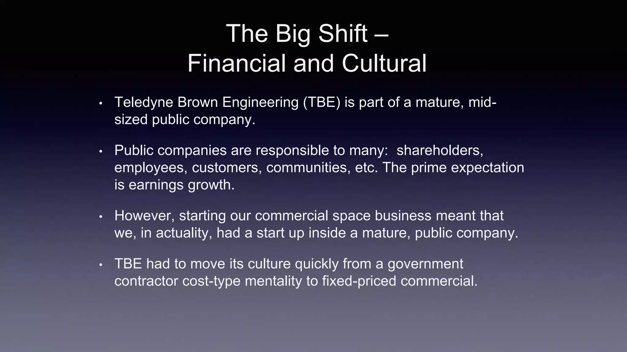 The Big Shift –
Financial and Cultural
• Teledyne Brown Engineering (TBE) is part of a mature, mid-
sized public company.
• Public companies are responsible to many: shareholders,
employees, customers, communities, etc. The prime expectation
is earnings growth.
• However, starting our commercial space business meant that
we, in actuality, had a start up inside a mature, public company.
• TBE had to move its culture quickly from a government
contractor cost-type mentality to fixed-priced commercial.
 