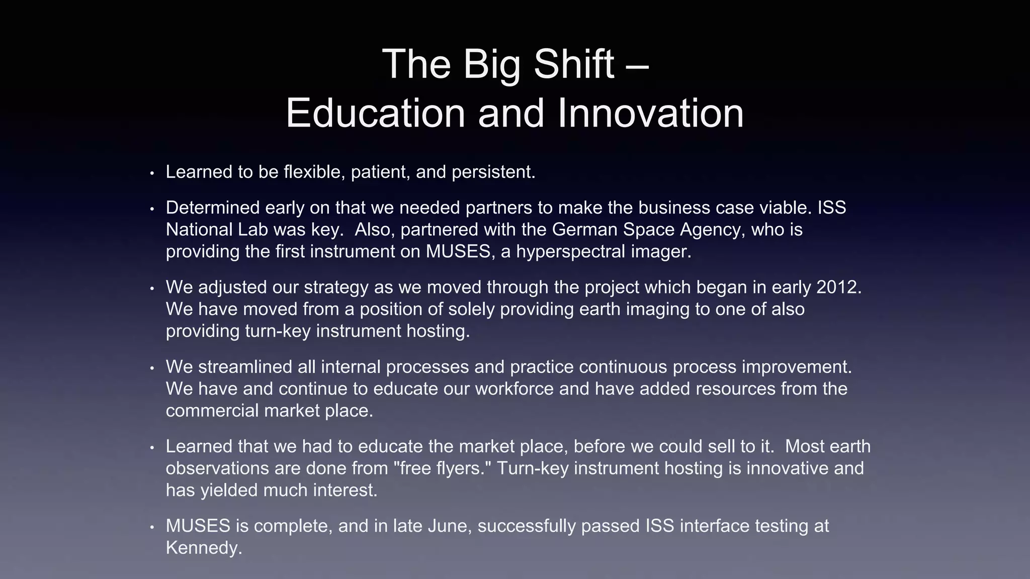 The Big Shift –
Education and Innovation
• Learned to be flexible, patient, and persistent.
• Determined early on that we needed partners to make the business case viable. ISS
National Lab was key. Also, partnered with the German Space Agency, who is
providing the first instrument on MUSES, a hyperspectral imager.
• We adjusted our strategy as we moved through the project which began in early 2012.
We have moved from a position of solely providing earth imaging to one of also
providing turn-key instrument hosting.
• We streamlined all internal processes and practice continuous process improvement.
We have and continue to educate our workforce and have added resources from the
commercial market place.
• Learned that we had to educate the market place, before we could sell to it. Most earth
observations are done from "free flyers." Turn-key instrument hosting is innovative and
has yielded much interest.
• MUSES is complete, and in late June, successfully passed ISS interface testing at
Kennedy.
 