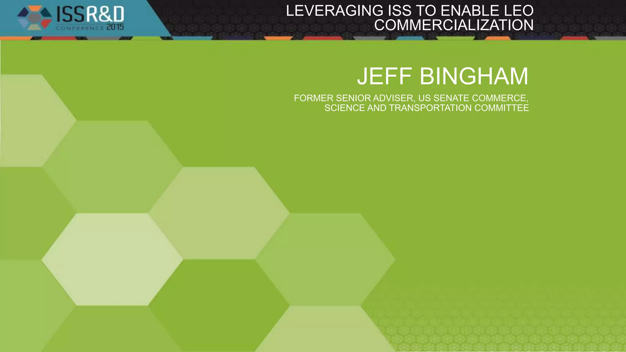 LEVERAGING ISS TO ENABLE LEO
COMMERCIALIZATION
JEFF BINGHAM
FORMER SENIOR ADVISER, US SENATE COMMERCE,
SCIENCE AND TRANSPORTATION COMMITTEE
 
