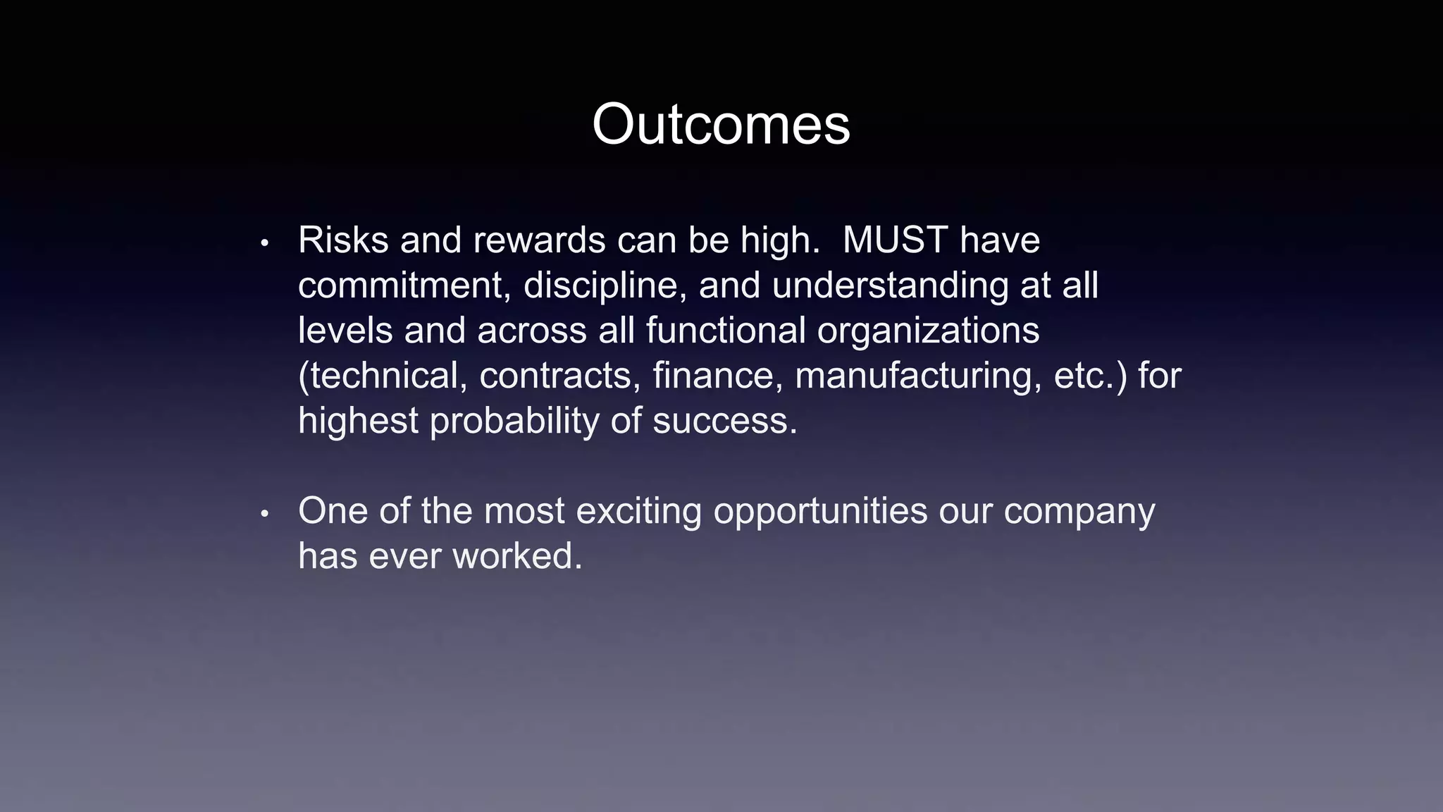 • Risks and rewards can be high. MUST have
commitment, discipline, and understanding at all
levels and across all functional organizations
(technical, contracts, finance, manufacturing, etc.) for
highest probability of success.
• One of the most exciting opportunities our company
has ever worked.
Outcomes
 