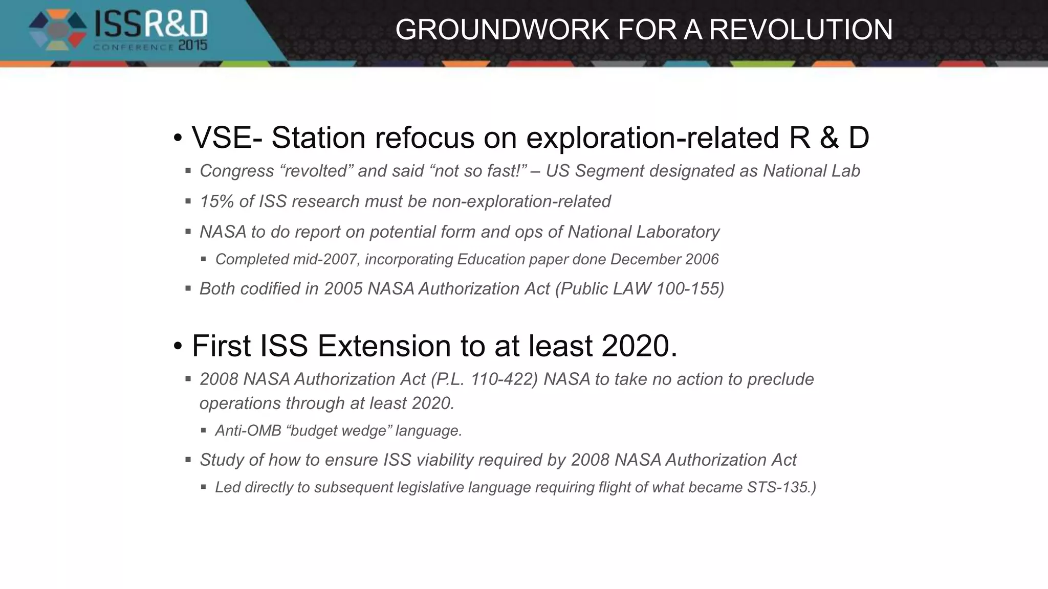 GROUNDWORK FOR A REVOLUTION
• VSE- Station refocus on exploration-related R & D
 Congress “revolted” and said “not so fast!” – US Segment designated as National Lab
 15% of ISS research must be non-exploration-related
 NASA to do report on potential form and ops of National Laboratory
 Completed mid-2007, incorporating Education paper done December 2006
 Both codified in 2005 NASA Authorization Act (Public LAW 100-155)
• First ISS Extension to at least 2020.
 2008 NASA Authorization Act (P.L. 110-422) NASA to take no action to preclude
operations through at least 2020.
 Anti-OMB “budget wedge” language.
 Study of how to ensure ISS viability required by 2008 NASA Authorization Act
 Led directly to subsequent legislative language requiring flight of what became STS-135.)
 