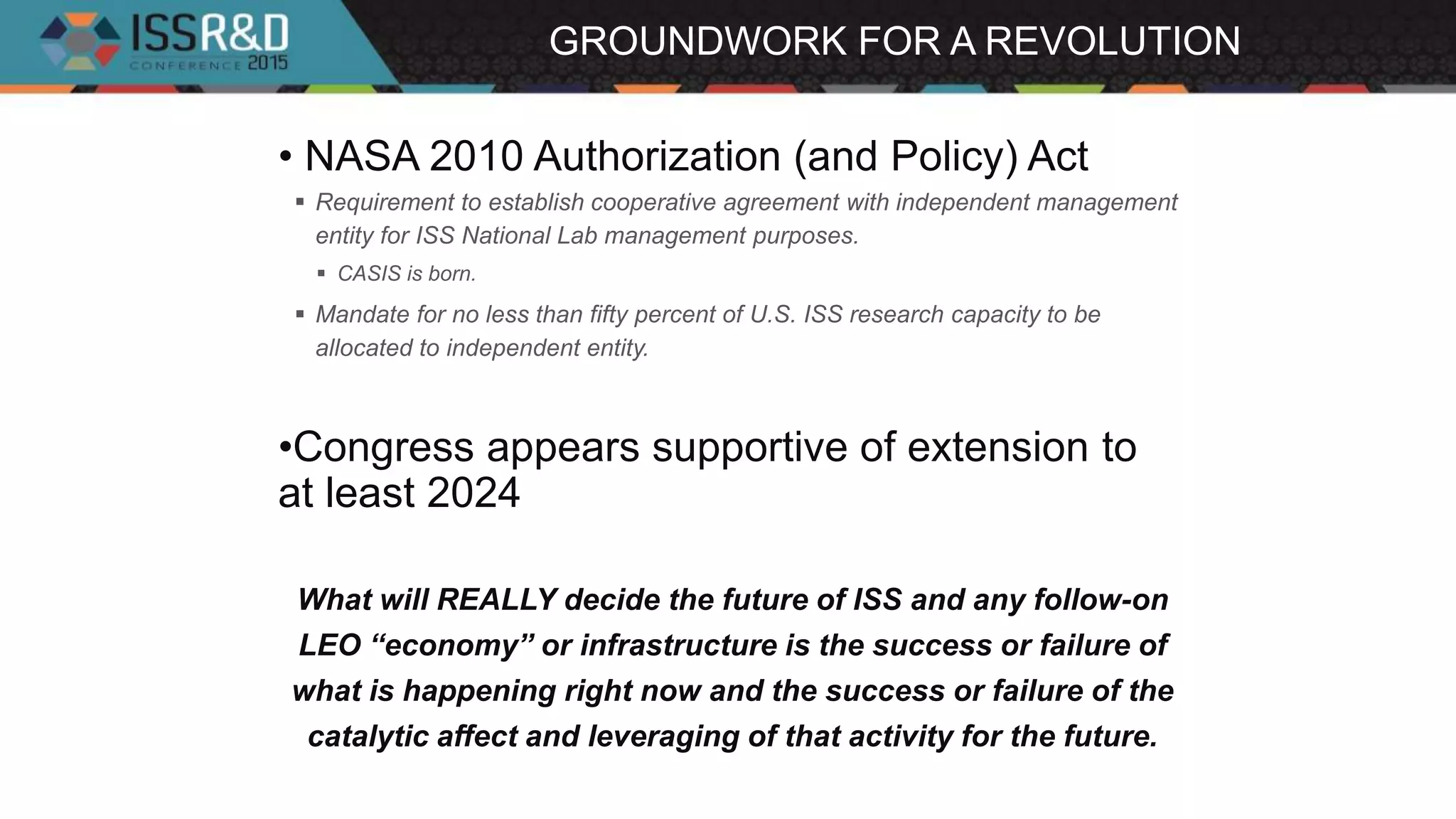 GROUNDWORK FOR A REVOLUTION
• NASA 2010 Authorization (and Policy) Act
 Requirement to establish cooperative agreement with independent management
entity for ISS National Lab management purposes.
 CASIS is born.
 Mandate for no less than fifty percent of U.S. ISS research capacity to be
allocated to independent entity.
•Congress appears supportive of extension to
at least 2024
What will REALLY decide the future of ISS and any follow-on
LEO “economy” or infrastructure is the success or failure of
what is happening right now and the success or failure of the
catalytic affect and leveraging of that activity for the future.
 
