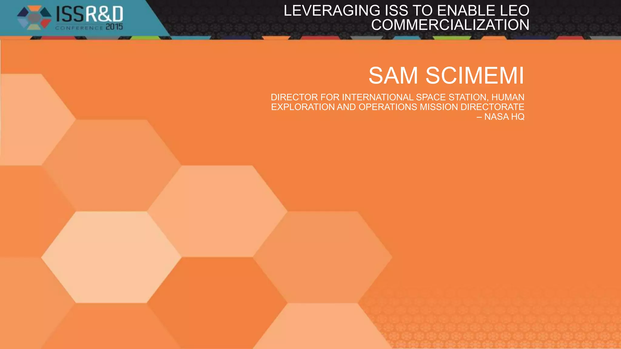 LEVERAGING ISS TO ENABLE LEO
COMMERCIALIZATION
SAM SCIMEMI
DIRECTOR FOR INTERNATIONAL SPACE STATION, HUMAN
EXPLORATION AND OPERATIONS MISSION DIRECTORATE
– NASA HQ
 