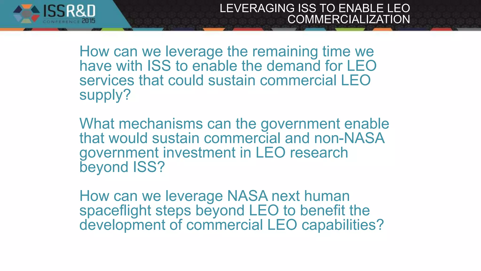 LEVERAGING ISS TO ENABLE LEO
COMMERCIALIZATION
How can we leverage the remaining time we
have with ISS to enable the demand for LEO
services that could sustain commercial LEO
supply?
What mechanisms can the government enable
that would sustain commercial and non-NASA
government investment in LEO research
beyond ISS?
How can we leverage NASA next human
spaceflight steps beyond LEO to benefit the
development of commercial LEO capabilities?
 