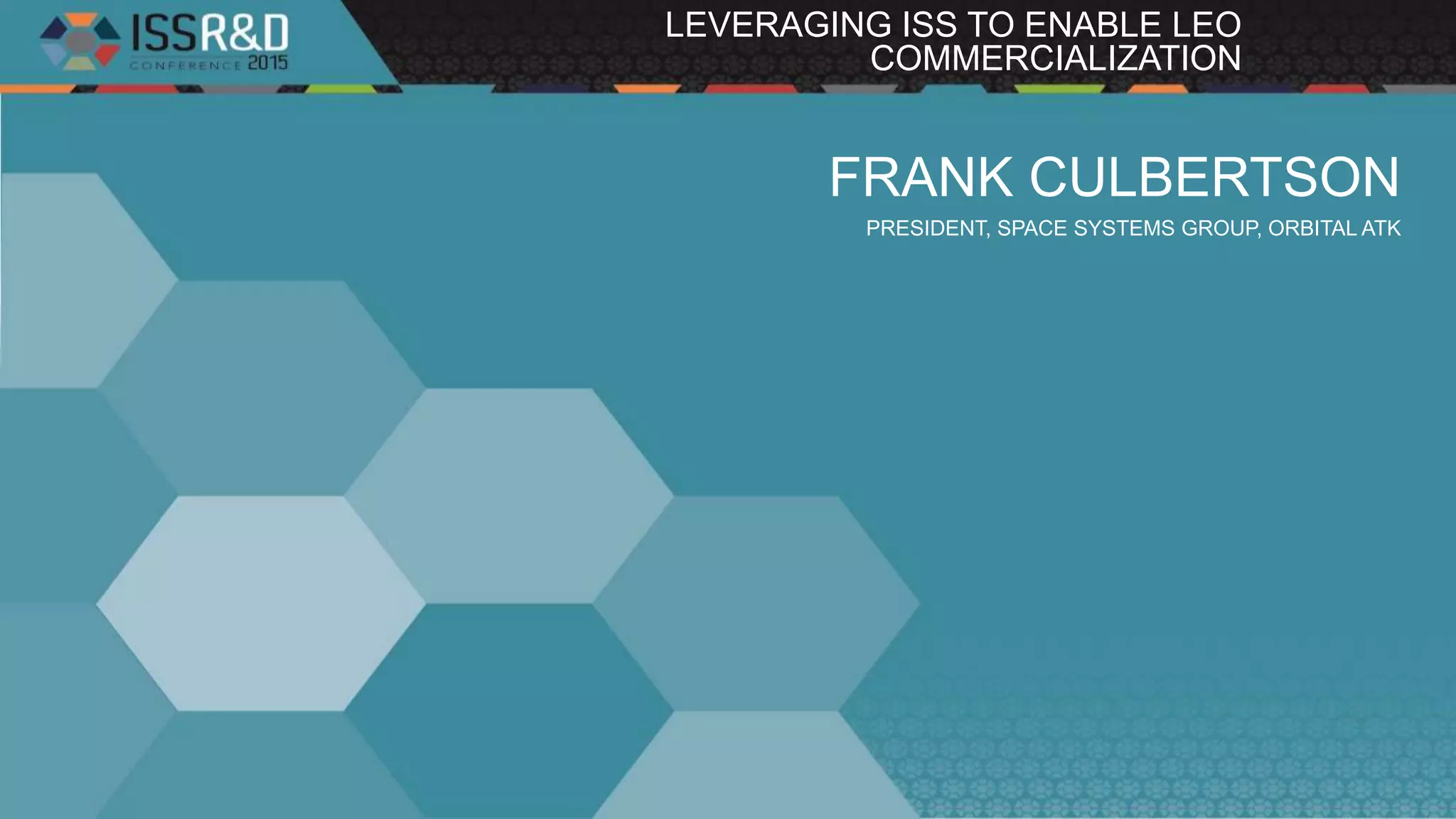 FRANK CULBERTSON
PRESIDENT, SPACE SYSTEMS GROUP, ORBITAL ATK
LEVERAGING ISS TO ENABLE LEO
COMMERCIALIZATION
 