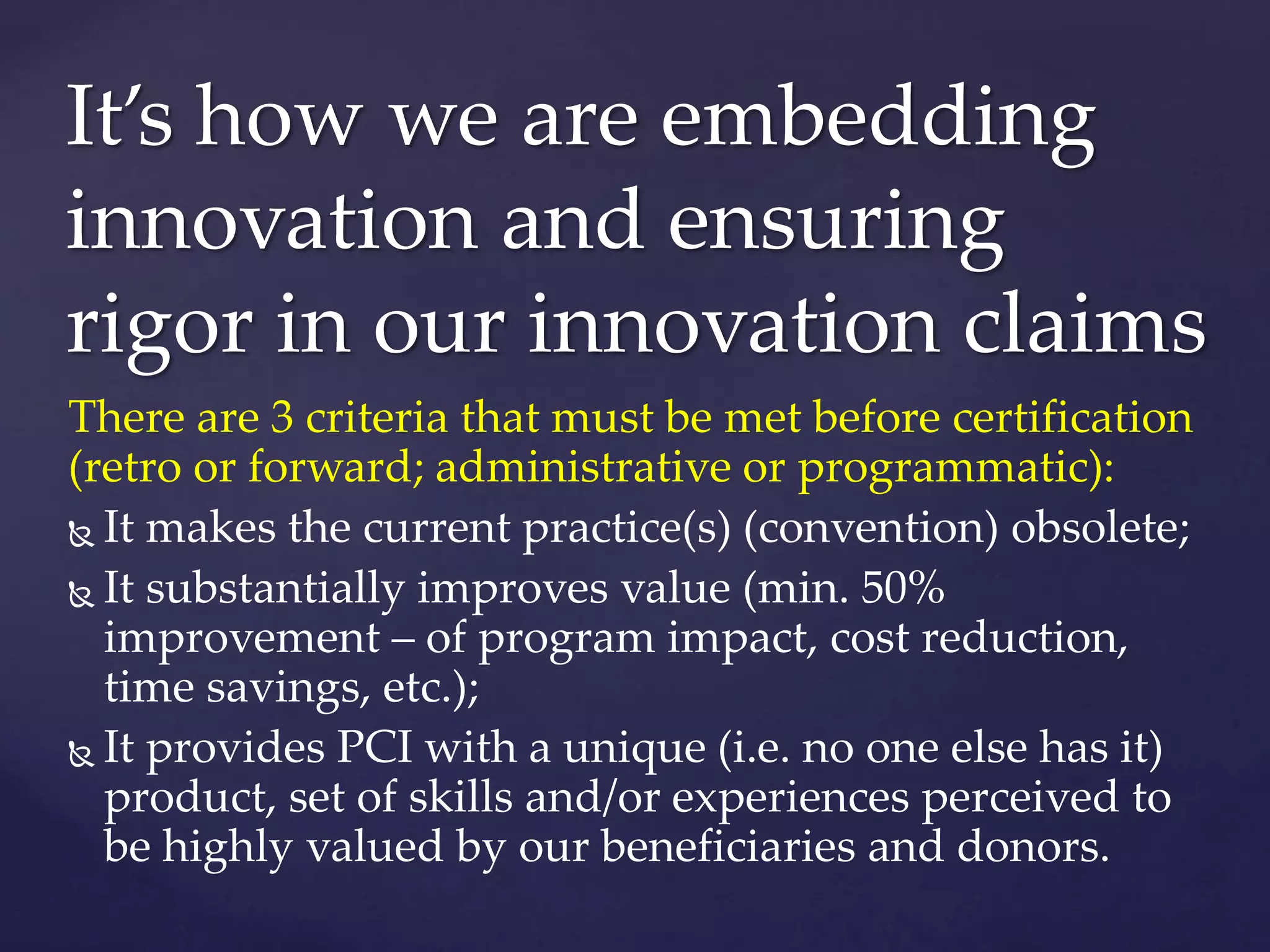 There are 3 criteria that must be met before certification
(retro or forward; administrative or programmatic):
 It makes the current practice(s) (convention) obsolete;
 It substantially improves value (min. 50%
improvement – of program impact, cost reduction,
time savings, etc.);
 It provides PCI with a unique (i.e. no one else has it)
product, set of skills and/or experiences perceived to
be highly valued by our beneficiaries and donors.
It’s how we are embedding
innovation and ensuring
rigor in our innovation claims
 