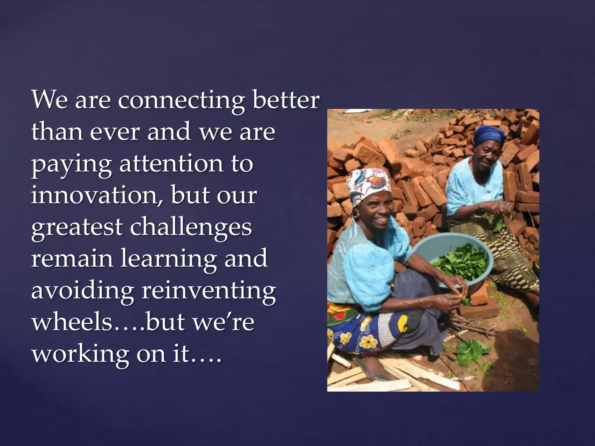 We are connecting better
than ever and we are
paying attention to
innovation, but our
greatest challenges
remain learning and
avoiding reinventing
wheels….but we’re
working on it….
 
