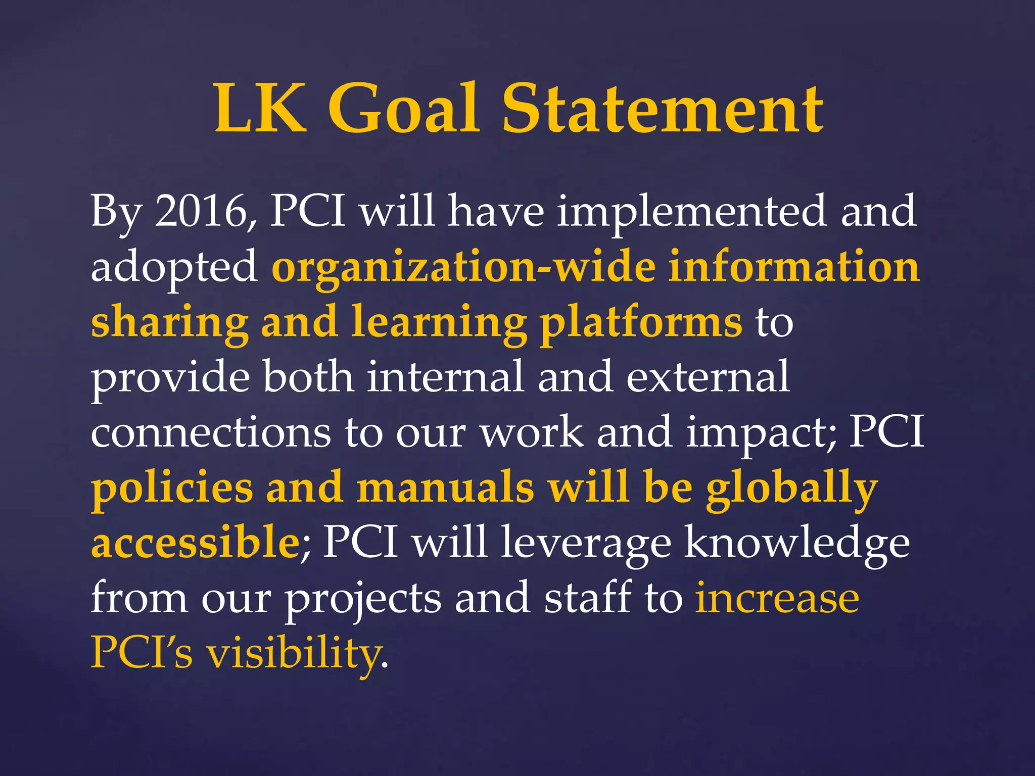 By 2016, PCI will have implemented and
adopted organization-wide information
sharing and learning platforms to
provide both internal and external
connections to our work and impact; PCI
policies and manuals will be globally
accessible; PCI will leverage knowledge
from our projects and staff to increase
PCI’s visibility.
LK Goal Statement
 