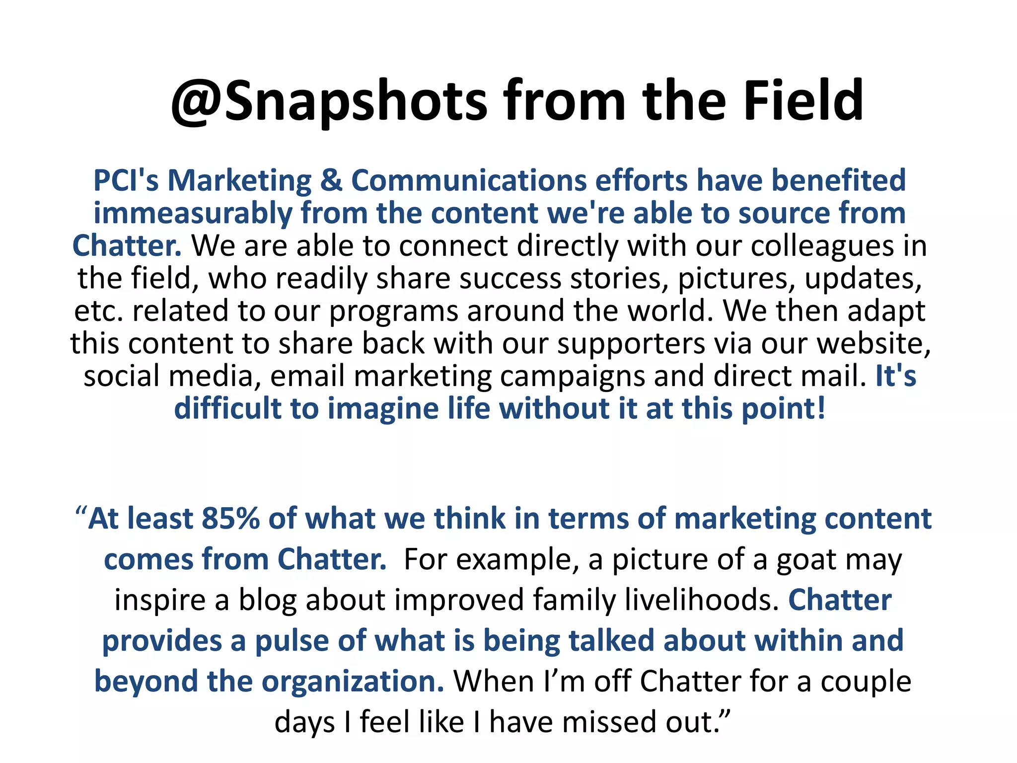 @Snapshots from the Field
PCI's Marketing & Communications efforts have benefited
immeasurably from the content we're able to source from
Chatter. We are able to connect directly with our colleagues in
the field, who readily share success stories, pictures, updates,
etc. related to our programs around the world. We then adapt
this content to share back with our supporters via our website,
social media, email marketing campaigns and direct mail. It's
difficult to imagine life without it at this point!
“At least 85% of what we think in terms of marketing content
comes from Chatter. For example, a picture of a goat may
inspire a blog about improved family livelihoods. Chatter
provides a pulse of what is being talked about within and
beyond the organization. When I’m off Chatter for a couple
days I feel like I have missed out.”
 