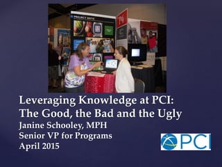 Leveraging Knowledge at PCI:
The Good, the Bad and the Ugly
Janine Schooley, MPH
Senior VP for Programs
April 2015
 