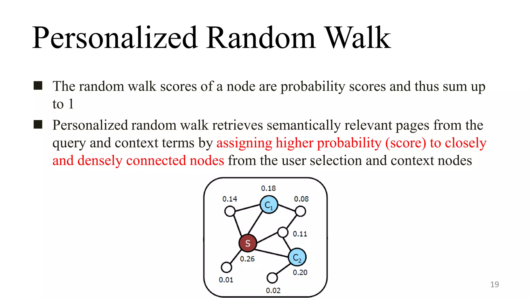 Personalized Random Walk
 The random walk scores of a node are probability scores and thus sum up
to 1
 Personalized random walk retrieves semantically relevant pages from the
query and context terms by assigning higher probability (score) to closely
and densely connected nodes from the user selection and context nodes
19
 
