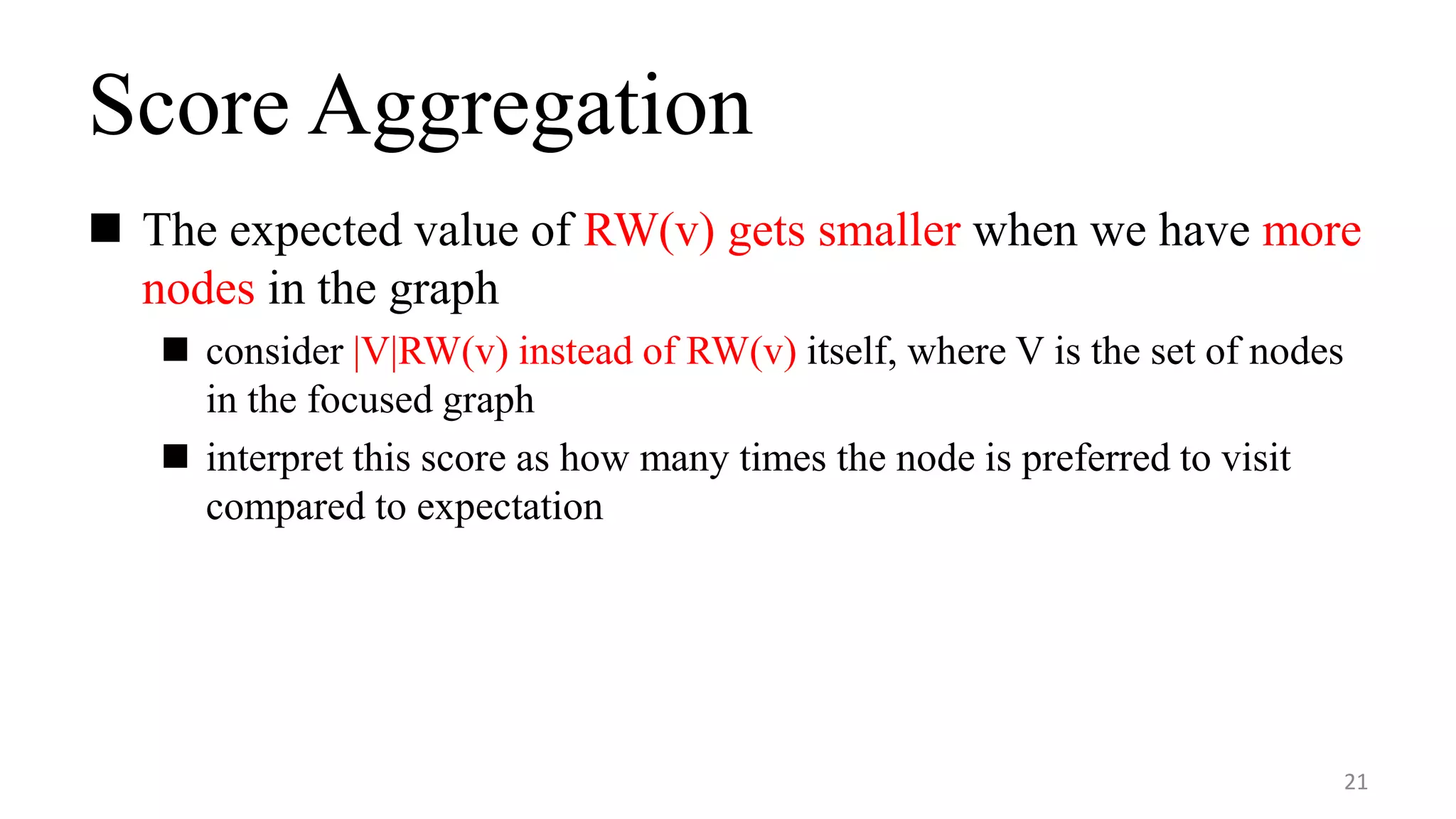 Score Aggregation
 The expected value of RW(v) gets smaller when we have more
nodes in the graph
 consider |V|RW(v) instead of RW(v) itself, where V is the set of nodes
in the focused graph
 interpret this score as how many times the node is preferred to visit
compared to expectation
21
 