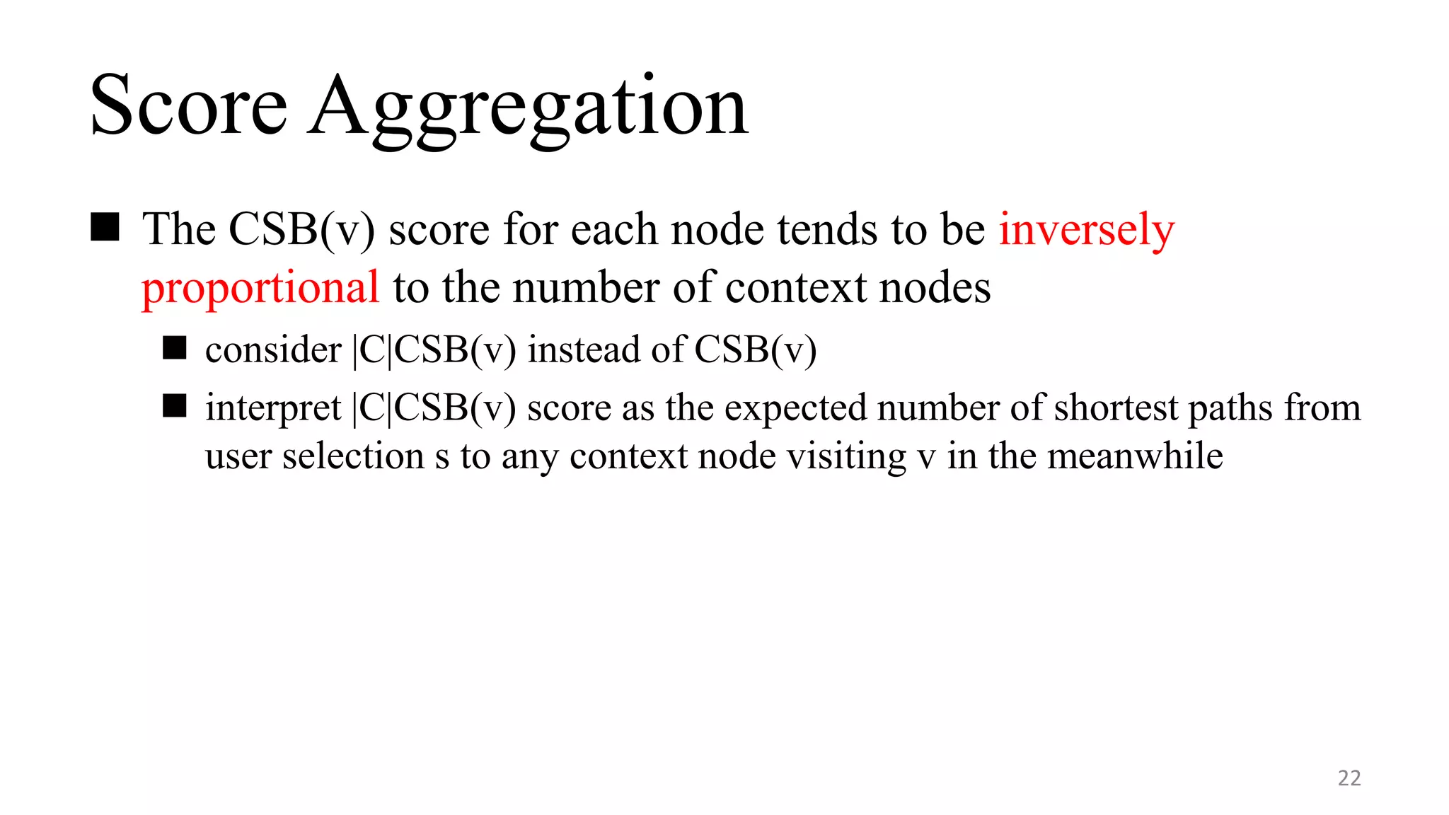 Score Aggregation
 The CSB(v) score for each node tends to be inversely
proportional to the number of context nodes
 consider |C|CSB(v) instead of CSB(v)
 interpret |C|CSB(v) score as the expected number of shortest paths from
user selection s to any context node visiting v in the meanwhile
22
 