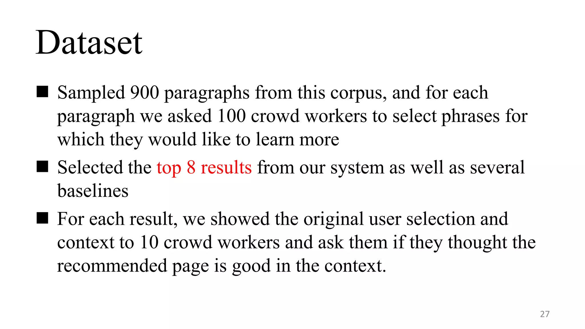 Dataset
 Sampled 900 paragraphs from this corpus, and for each
paragraph we asked 100 crowd workers to select phrases for
which they would like to learn more
 Selected the top 8 results from our system as well as several
baselines
 For each result, we showed the original user selection and
context to 10 crowd workers and ask them if they thought the
recommended page is good in the context.
27
 
