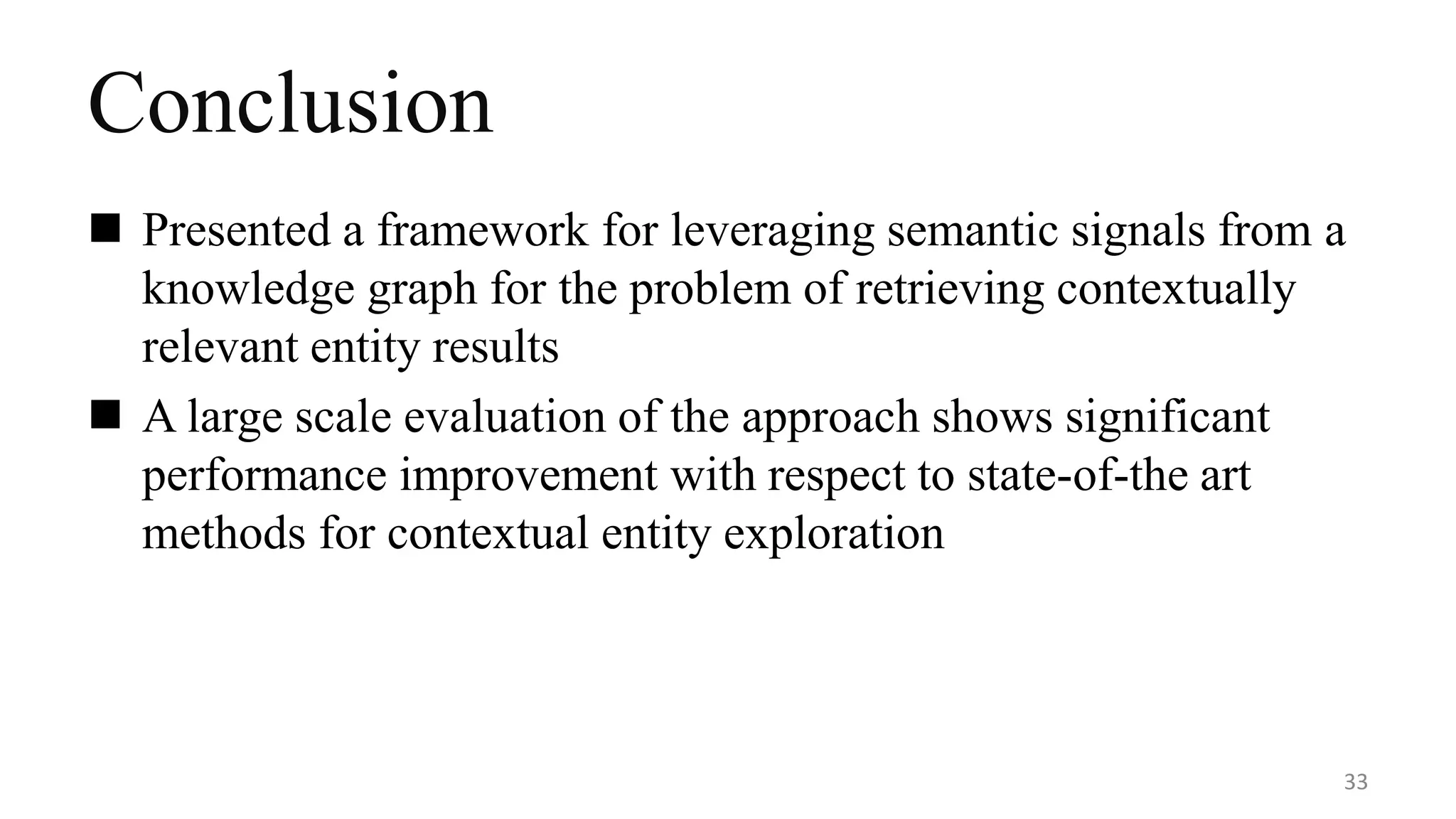Conclusion
 Presented a framework for leveraging semantic signals from a
knowledge graph for the problem of retrieving contextually
relevant entity results
 A large scale evaluation of the approach shows significant
performance improvement with respect to state-of-the art
methods for contextual entity exploration
33
 