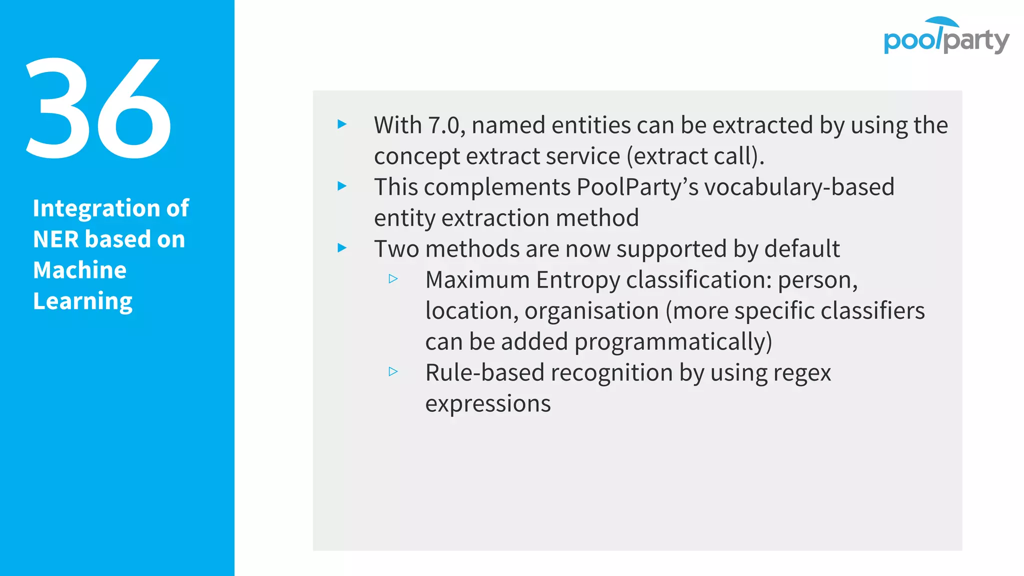Integration of
NER based on
Machine
Learning
▸ With 7.0, named entities can be extracted by using the
concept extract service (extract call).
▸ This complements PoolParty’s vocabulary-based
entity extraction method
▸ Two methods are now supported by default
▹ Maximum Entropy classification: person,
location, organisation (more specific classifiers
can be added programmatically)
▹ Rule-based recognition by using regex
expressions
36
 