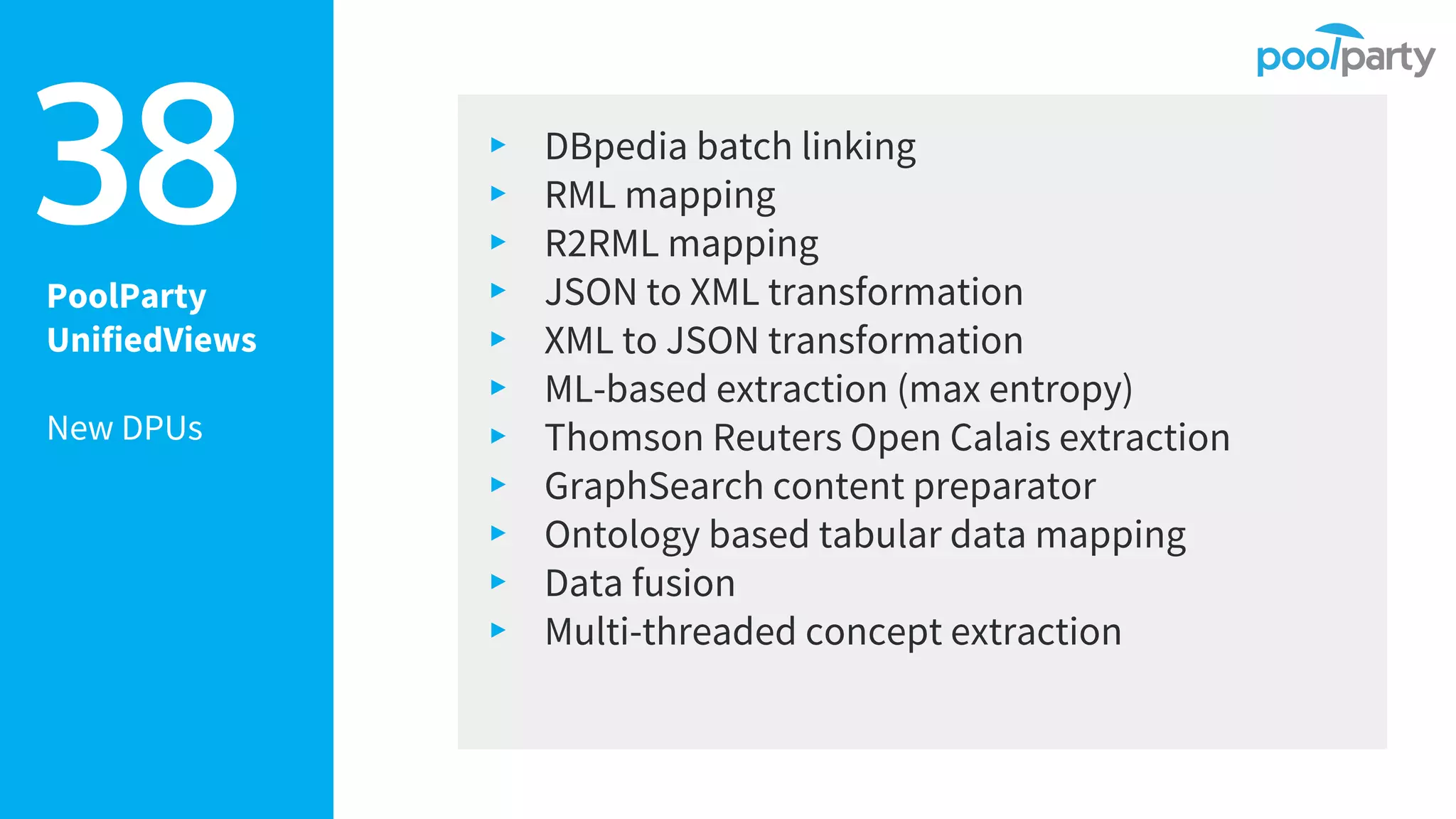 PoolParty
UnifiedViews
New DPUs
▸ DBpedia batch linking
▸ RML mapping
▸ R2RML mapping
▸ JSON to XML transformation
▸ XML to JSON transformation
▸ ML-based extraction (max entropy)
▸ Thomson Reuters Open Calais extraction
▸ GraphSearch content preparator
▸ Ontology based tabular data mapping
▸ Data fusion
▸ Multi-threaded concept extraction
38
 