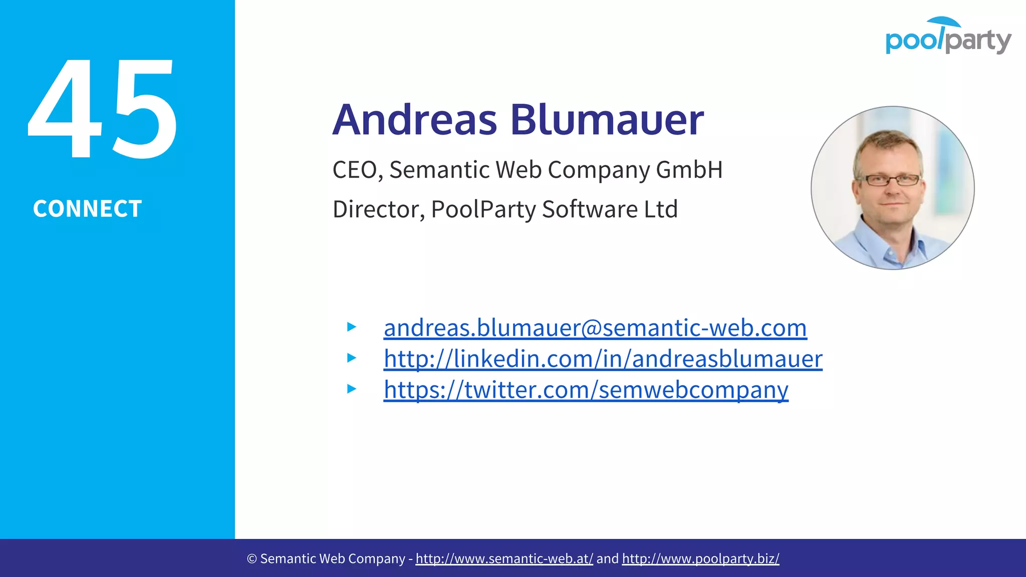 CONNECT
Andreas Blumauer
CEO, Semantic Web Company GmbH
Director, PoolParty Software Ltd
▸ andreas.blumauer@semantic-web.com
▸ http://linkedin.com/in/andreasblumauer
▸ https://twitter.com/semwebcompany
45
© Semantic Web Company - http://www.semantic-web.at/ and http://www.poolparty.biz/
 