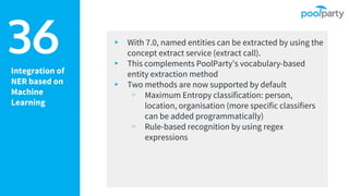 Integration of
NER based on
Machine
Learning
▸ With 7.0, named entities can be extracted by using the
concept extract service (extract call).
▸ This complements PoolParty’s vocabulary-based
entity extraction method
▸ Two methods are now supported by default
▹ Maximum Entropy classification: person,
location, organisation (more specific classifiers
can be added programmatically)
▹ Rule-based recognition by using regex
expressions
36
 