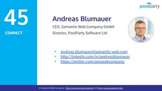 CONNECT
Andreas Blumauer
CEO, Semantic Web Company GmbH
Director, PoolParty Software Ltd
▸ andreas.blumauer@semantic-web.com
▸ http://linkedin.com/in/andreasblumauer
▸ https://twitter.com/semwebcompany
45
© Semantic Web Company - http://www.semantic-web.at/ and http://www.poolparty.biz/
 