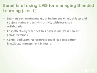 Benefits of using LMS for managing Blended
Learning (contd.)
• Learners can be engaged much before and till much later and
not just during the training activity with increased
collaboration
Cost-effectively reach out to a diverse user base spread
across locations
Centralized Learning resources could lead to a better
knowledge management in future
•
•
 